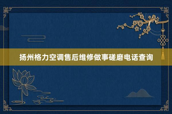 扬州格力空调售后维修做事磋磨电话查询